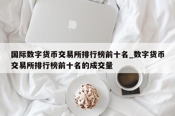 国际数字货币交易所排行榜前十名_数字货币交易所排行榜前十名的成交量-第1张图片-币选网
