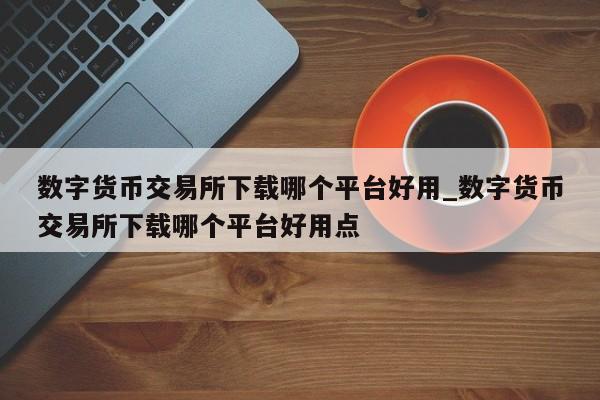 数字货币交易所下载哪个平台好用_数字货币交易所下载哪个平台好用点-第1张图片-币选网