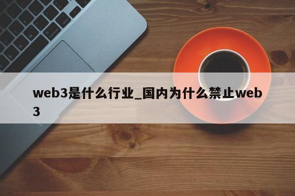 web3是什么行业_国内为什么禁止web3-第1张图片-币选网