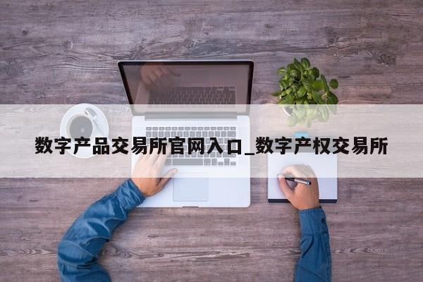 数字产品交易所官网入口_数字产权交易所-第1张图片-币选网