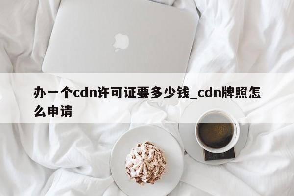 办一个cdn许可证要多少钱_cdn牌照怎么申请-第1张图片-币选网
