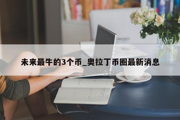 未来最牛的3个币_奥拉丁币圈最新消息-第1张图片-币选网