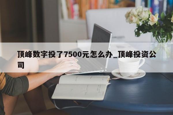顶峰数字投了7500元怎么办_顶峰投资公司-第1张图片-币选网