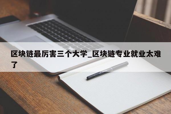 区块链最厉害三个大学_区块链专业就业太难了-第1张图片-币选网