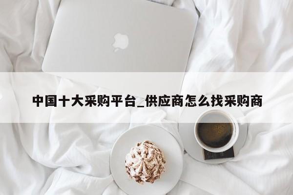中国十大采购平台_供应商怎么找采购商-第1张图片-币选网