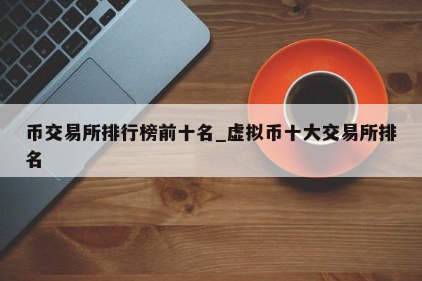 币交易所排行榜前十名_虚拟币十大交易所排名-第1张图片-币选网