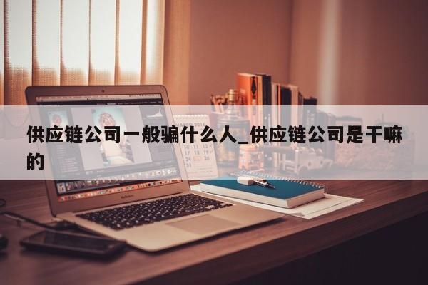 供应链公司一般骗什么人_供应链公司是干嘛的-第1张图片-币选网