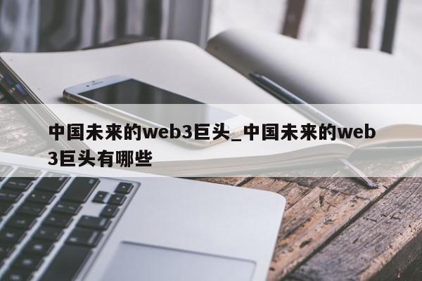 中国未来的web3巨头_中国未来的web3巨头有哪些-第1张图片-币选网