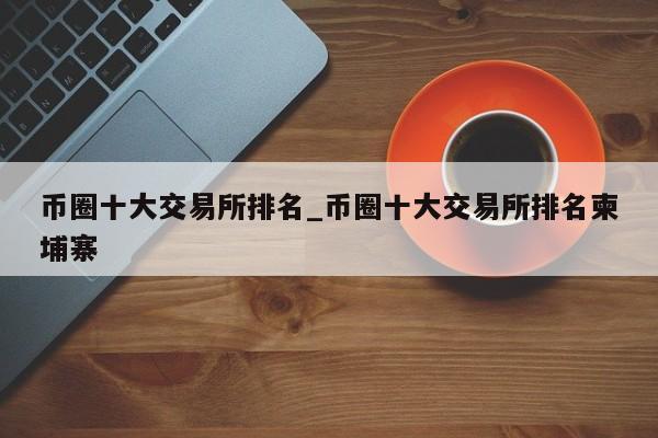 币圈十大交易所排名_币圈十大交易所排名柬埔寨-第1张图片-币选网