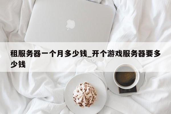 租服务器一个月多少钱_开个游戏服务器要多少钱-第1张图片-币选网
