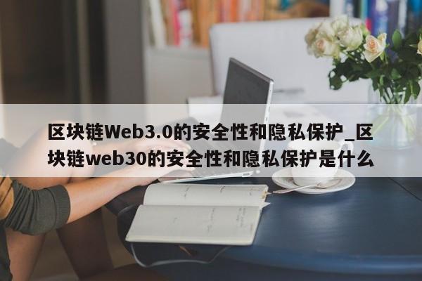 区块链Web3.0的安全性和隐私保护_区块链web30的安全性和隐私保护是什么-第1张图片-币选网