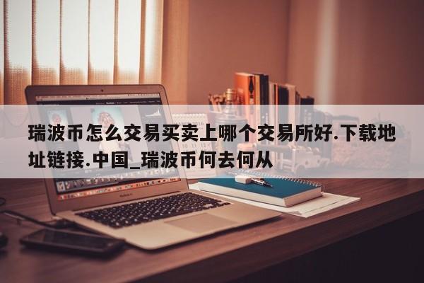 瑞波币怎么交易买卖上哪个交易所好.下载地址链接.中国_瑞波币何去何从-第1张图片-币选网