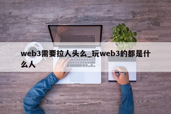 web3需要拉人头么_玩web3的都是什么人-第1张图片-币选网