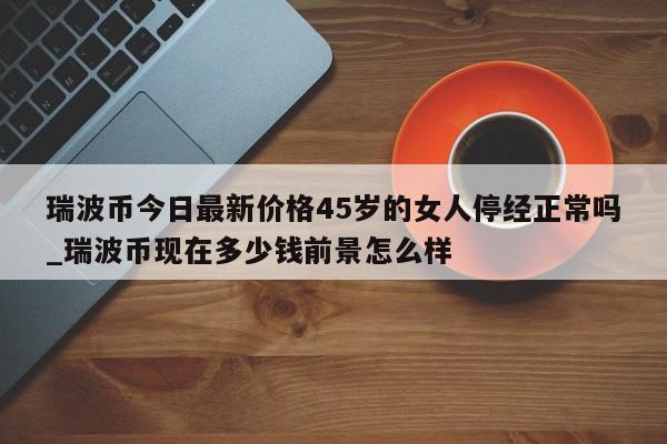 瑞波币今日最新价格45岁的女人停经正常吗_瑞波币现在多少钱前景怎么样-第1张图片-币选网
