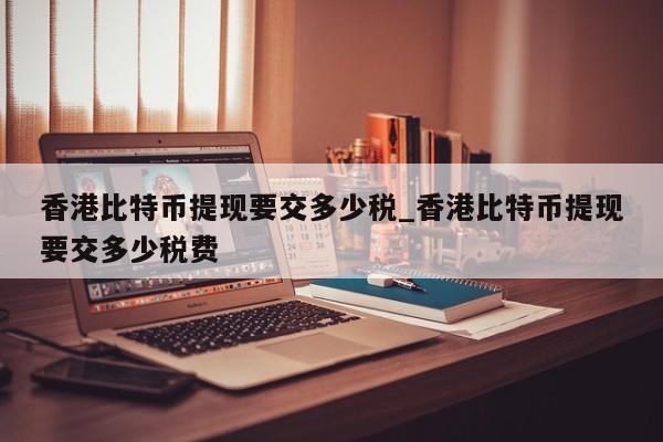 香港比特币提现要交多少税_香港比特币提现要交多少税费-第1张图片-币选网