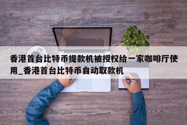 香港首台比特币提款机被授权给一家咖啡厅使用_香港首台比特币自动取款机-第1张图片-币选网