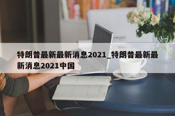 特朗普最新最新消息2021_特朗普最新最新消息2021中国-第1张图片-币选网