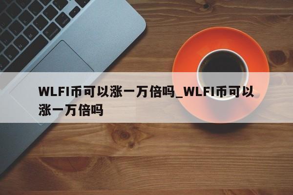 WLFI币可以涨一万倍吗_WLFI币可以涨一万倍吗-第1张图片-币选网