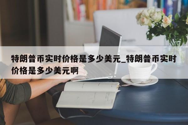 特朗普币实时价格是多少美元_特朗普币实时价格是多少美元啊-第1张图片-币选网