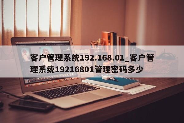 客户管理系统192.168.01_客户管理系统19216801管理密码多少-第1张图片-币选网