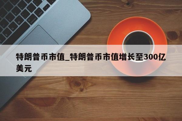 特朗普币市值_特朗普币市值增长至300亿美元-第1张图片-币选网