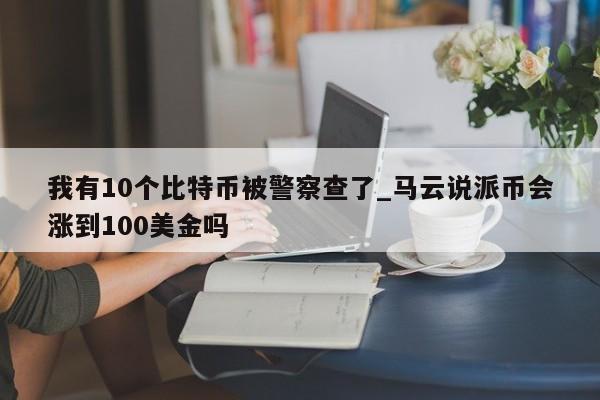 我有10个比特币被警察查了_马云说派币会涨到100美金吗-第1张图片-币选网
