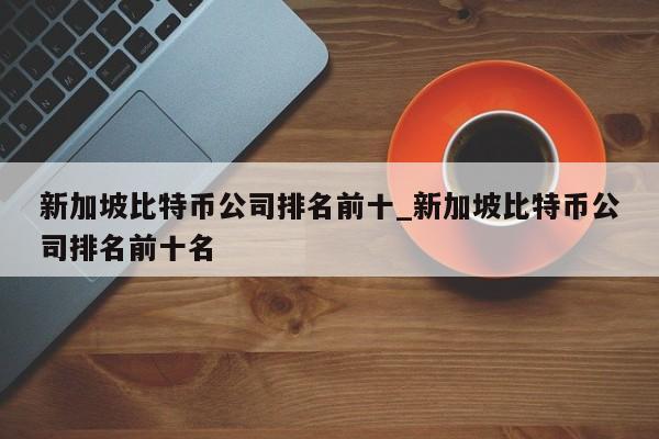 新加坡比特币公司排名前十_新加坡比特币公司排名前十名-第1张图片-币选网