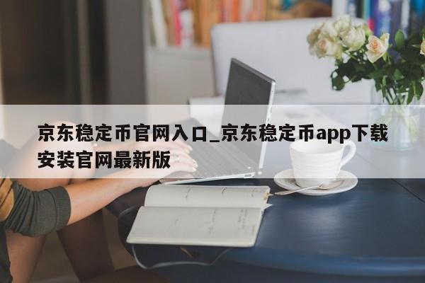 京东稳定币官网入口_京东稳定币app下载安装官网最新版-第1张图片-币选网