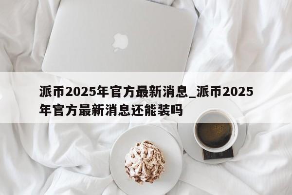 派币2025年官方最新消息_派币2025年官方最新消息还能装吗-第1张图片-币选网