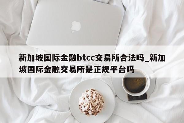 新加坡国际金融btcc交易所合法吗_新加坡国际金融交易所是正规平台吗-第1张图片-币选网