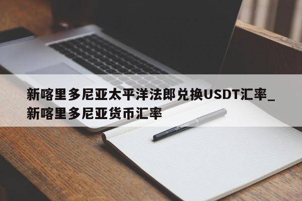 新喀里多尼亚太平洋法郎兑换USDT汇率_新喀里多尼亚货币汇率-第1张图片-币选网
