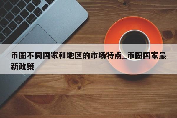 币圈不同国家和地区的市场特点_币圈国家最新政策-第1张图片-币选网