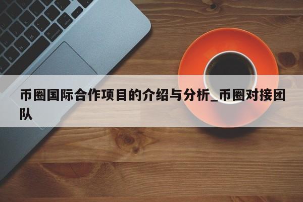 币圈国际合作项目的介绍与分析_币圈对接团队-第1张图片-币选网