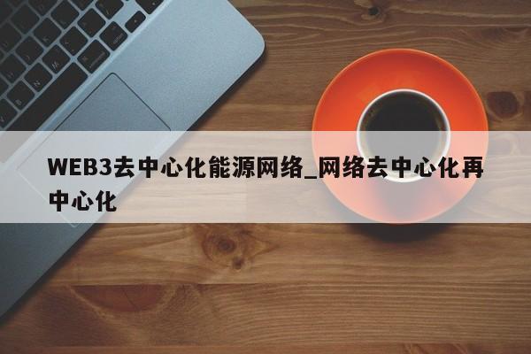WEB3去中心化能源网络_网络去中心化再中心化-第1张图片-币选网