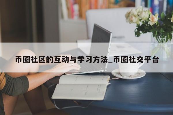 币圈社区的互动与学习方法_币圈社交平台-第1张图片-币选网