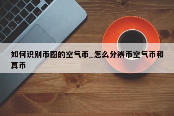 如何识别币圈的空气币_怎么分辨币空气币和真币-第1张图片-币选网