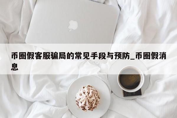币圈假客服骗局的常见手段与预防_币圈假消息-第1张图片-币选网