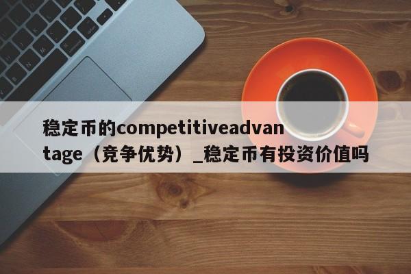稳定币的competitiveadvantage（竞争优势）_稳定币有投资价值吗-第1张图片-币选网