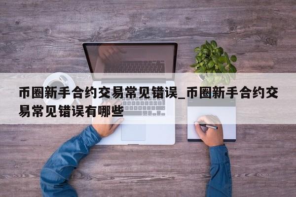币圈新手合约交易常见错误_币圈新手合约交易常见错误有哪些-第1张图片-币选网