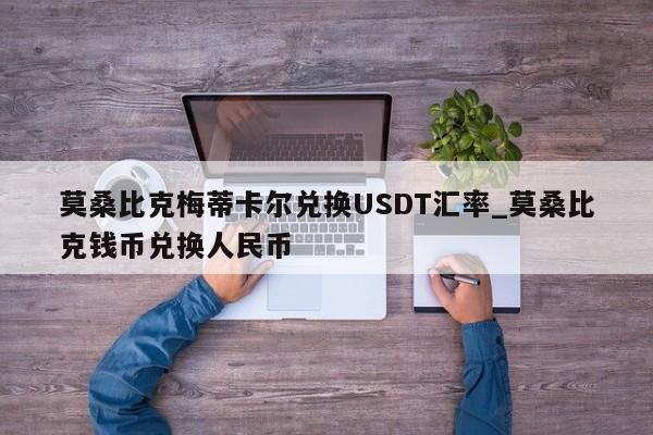莫桑比克梅蒂卡尔兑换USDT汇率_莫桑比克钱币兑换人民币-第1张图片-币选网