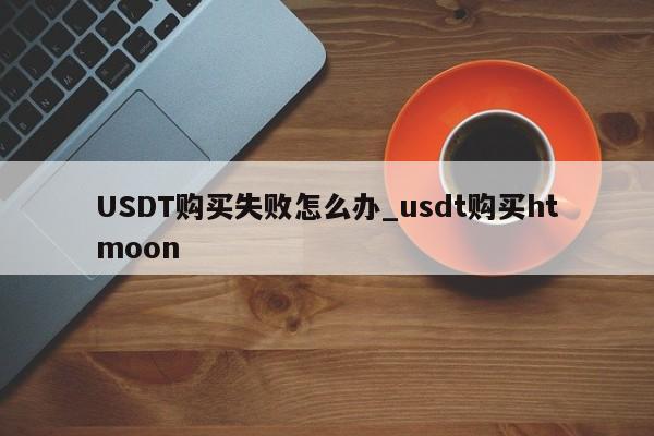USDT购买失败怎么办_usdt购买htmoon-第1张图片-币选网