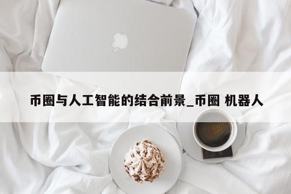 币圈与人工智能的结合前景_币圈 机器人-第1张图片-币选网