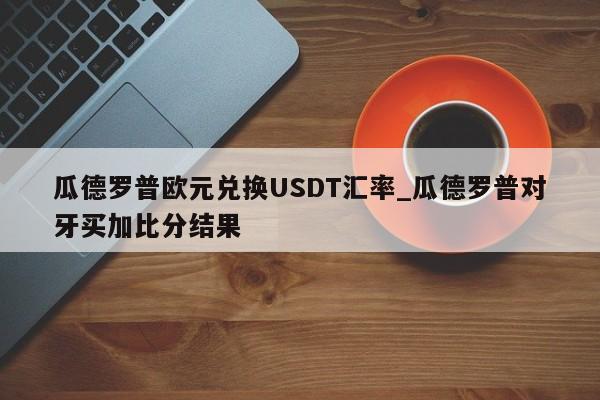 瓜德罗普欧元兑换USDT汇率_瓜德罗普对牙买加比分结果-第1张图片-币选网