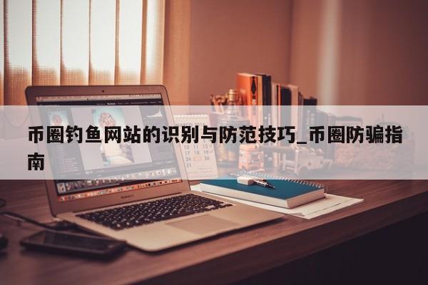 币圈钓鱼网站的识别与防范技巧_币圈防骗指南-第1张图片-币选网