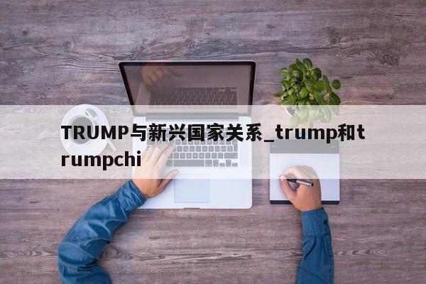 TRUMP与新兴国家关系_trump和trumpchi-第1张图片-币选网