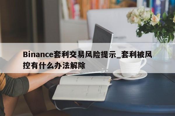 Binance套利交易风险提示_套利被风控有什么办法解除-第1张图片-币选网