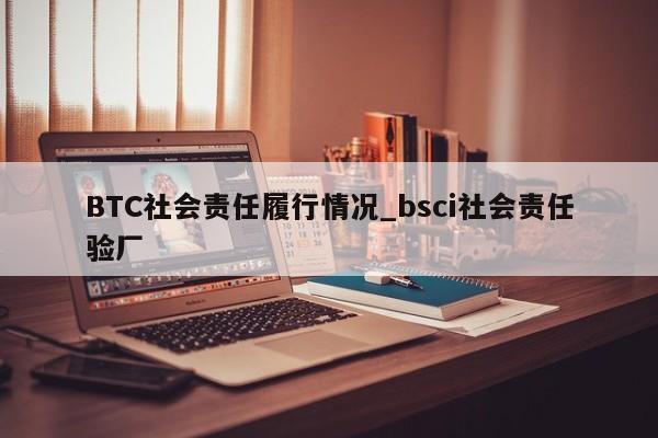 BTC社会责任履行情况_bsci社会责任验厂-第1张图片-币选网