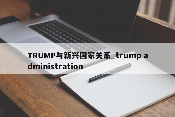 TRUMP与新兴国家关系_trump administration-第1张图片-币选网