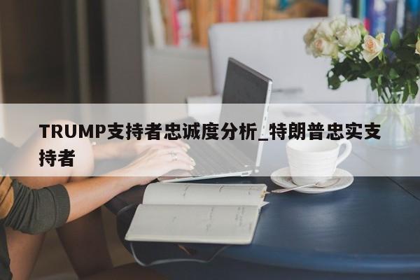 TRUMP支持者忠诚度分析_特朗普忠实支持者-第1张图片-币选网