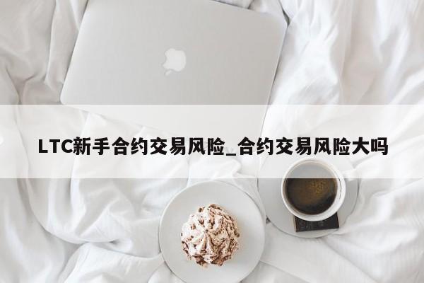 LTC新手合约交易风险_合约交易风险大吗-第1张图片-币选网